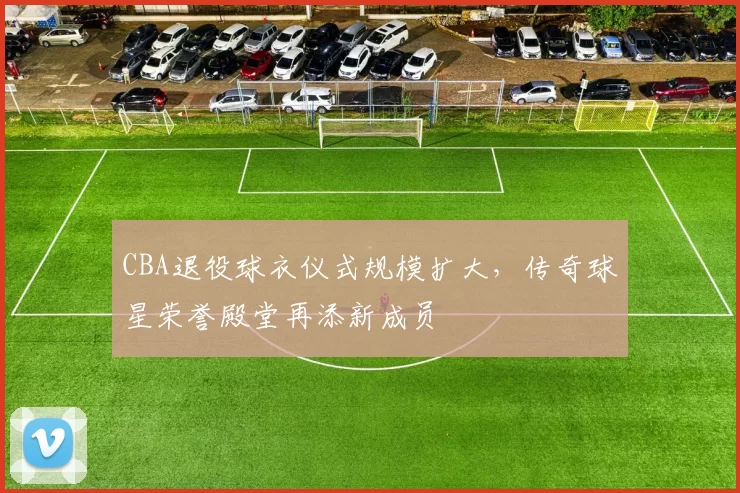 CBA退役球衣仪式规模扩大，传奇球星荣誉殿堂再添新成员