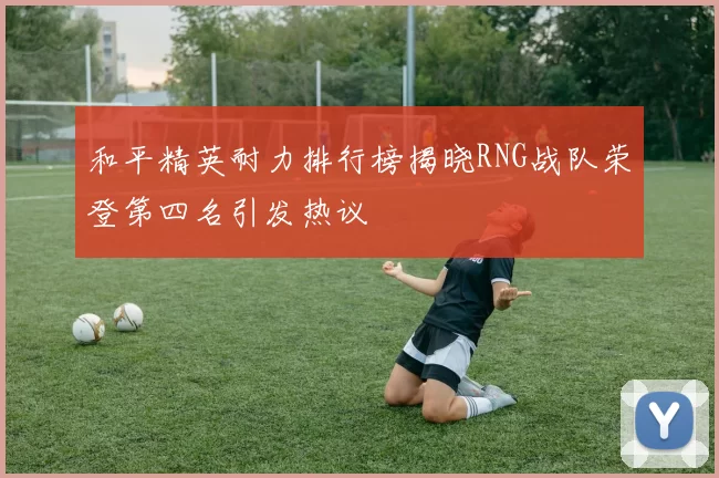 和平精英耐力排行榜揭晓RNG战队荣登第四名引发热议