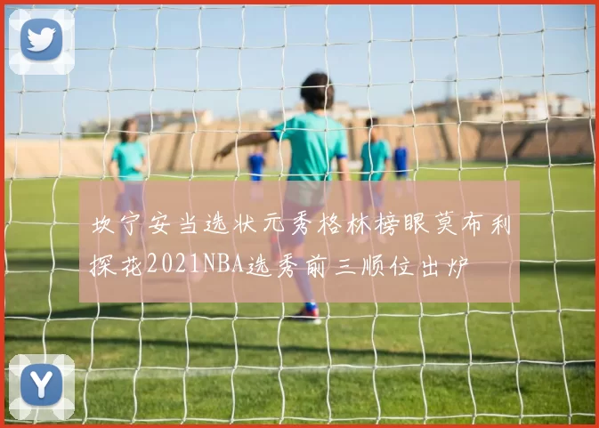 坎宁安当选状元秀格林榜眼莫布利探花2021NBA选秀前三顺位出炉