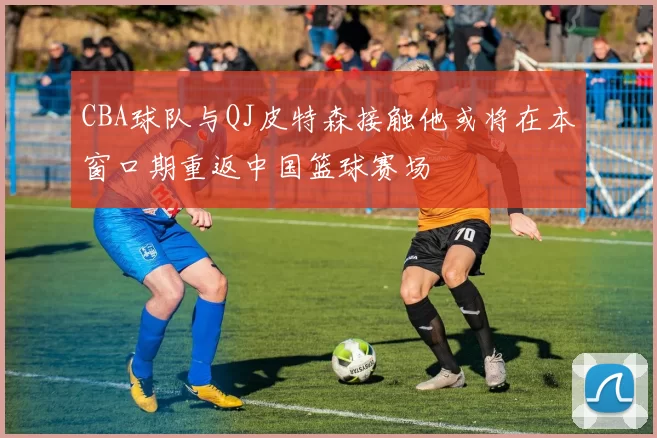 CBA球队与QJ皮特森接触他或将在本窗口期重返中国篮球赛场