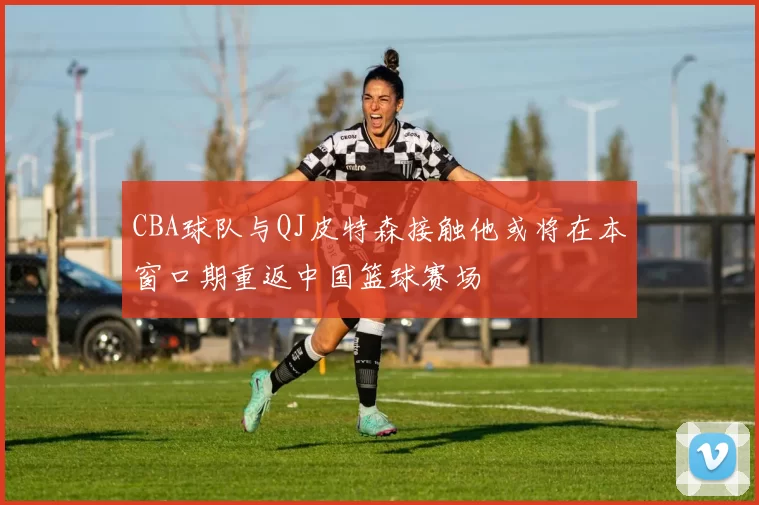 CBA球队与QJ皮特森接触他或将在本窗口期重返中国篮球赛场