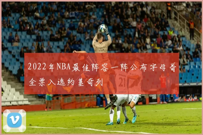 2022年NBA最佳阵容一阵公布字母哥全票入选约基奇列