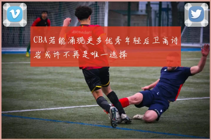 CBA若能涌现更多优秀年轻后卫高诗岩或许不再是唯一选择