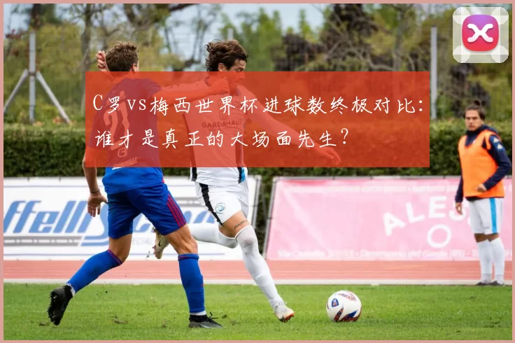 C罗vs梅西世界杯进球数终极对比：谁才是真正的大场面先生？