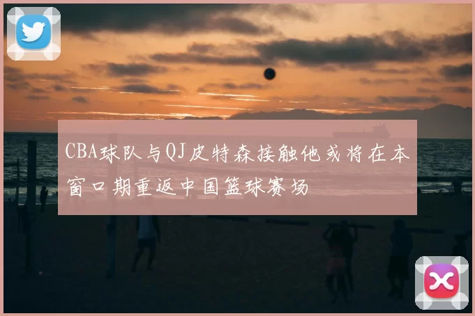 CBA球队与QJ皮特森接触他或将在本窗口期重返中国篮球赛场