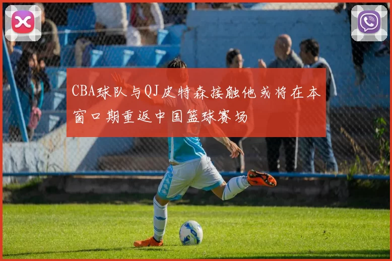 CBA球队与QJ皮特森接触他或将在本窗口期重返中国篮球赛场