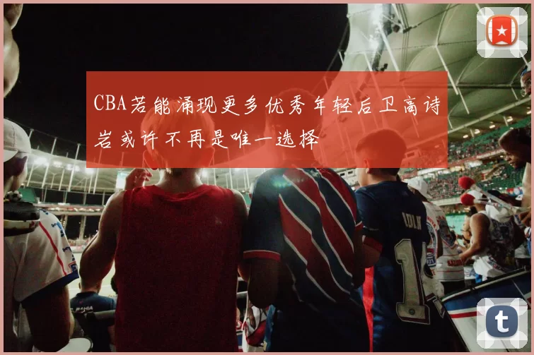 CBA若能涌现更多优秀年轻后卫高诗岩或许不再是唯一选择