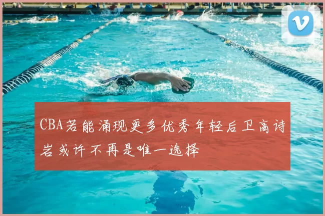 CBA若能涌现更多优秀年轻后卫高诗岩或许不再是唯一选择