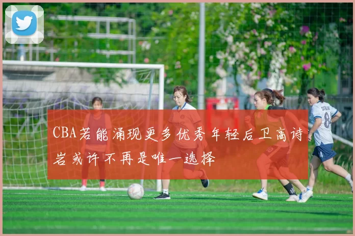 CBA若能涌现更多优秀年轻后卫高诗岩或许不再是唯一选择