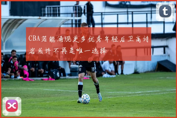 CBA若能涌现更多优秀年轻后卫高诗岩或许不再是唯一选择