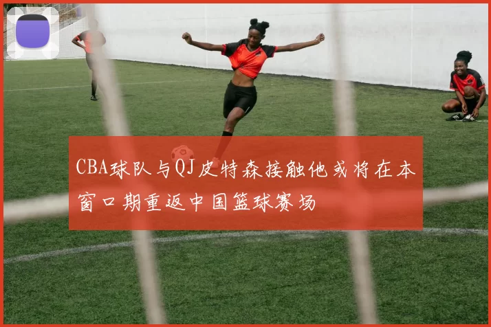 CBA球队与QJ皮特森接触他或将在本窗口期重返中国篮球赛场