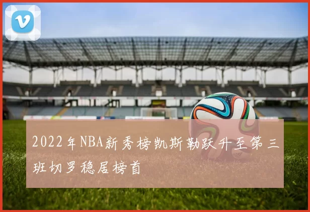 2022年NBA新秀榜凯斯勒跃升至第三班切罗稳居榜首