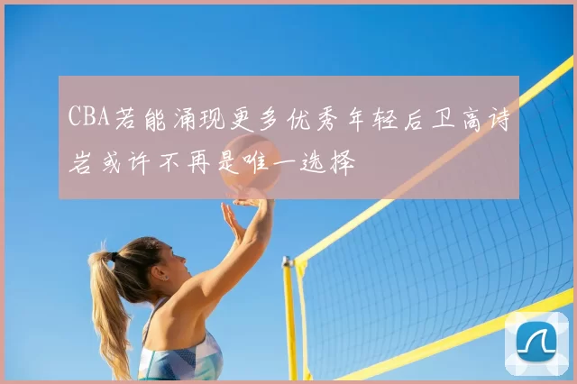 CBA若能涌现更多优秀年轻后卫高诗岩或许不再是唯一选择
