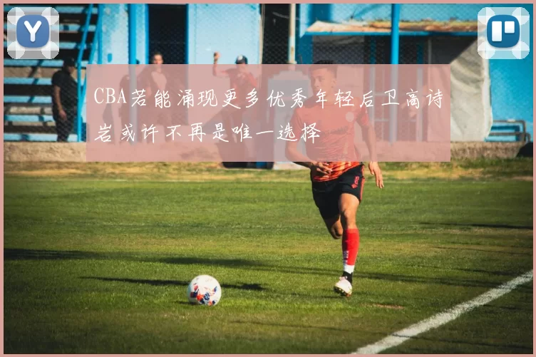 CBA若能涌现更多优秀年轻后卫高诗岩或许不再是唯一选择