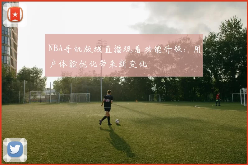 NBA手机版线直播观看功能升级，用户体验优化带来新变化