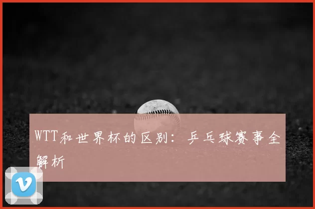 WTT和世界杯的区别：乒乓球赛事全解析
