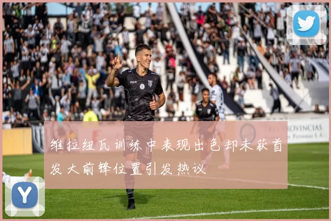 维拉纽瓦训练中表现出色却未获首发大前锋位置引发热议