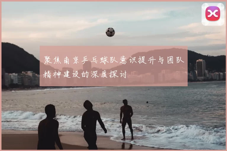 聚焦南京乒乓球队意识提升与团队精神建设的深度探讨