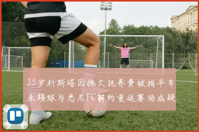 35岁科斯塔因拖欠抚养费被拘半年未踢球与悉尼FC解约重返赛场成疑
