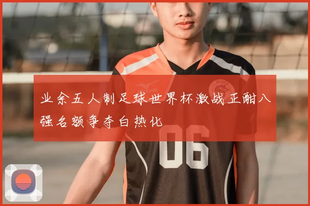 业余五人制足球世界杯激战正酣八强名额争夺白热化