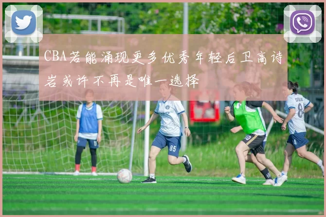 CBA若能涌现更多优秀年轻后卫高诗岩或许不再是唯一选择