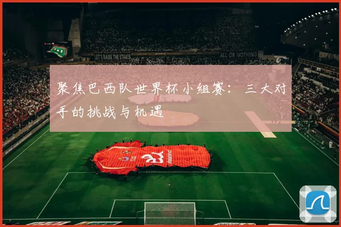 聚焦巴西队世界杯小组赛：三大对手的挑战与机遇