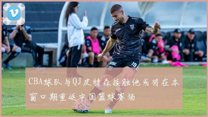 CBA球队与QJ皮特森接触他或将在本窗口期重返中国篮球赛场