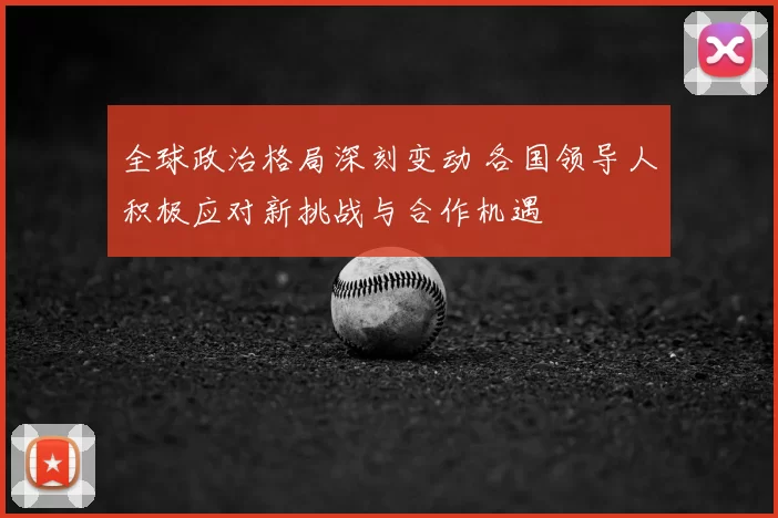 全球政治格局深刻变动 各国领导人积极应对新挑战与合作机遇