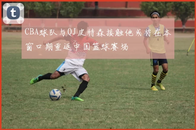 CBA球队与QJ皮特森接触他或将在本窗口期重返中国篮球赛场