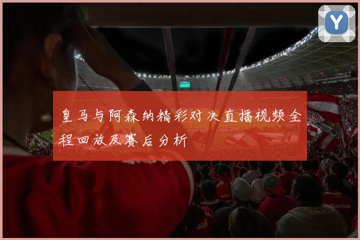 皇马与阿森纳精彩对决直播视频全程回放及赛后分析