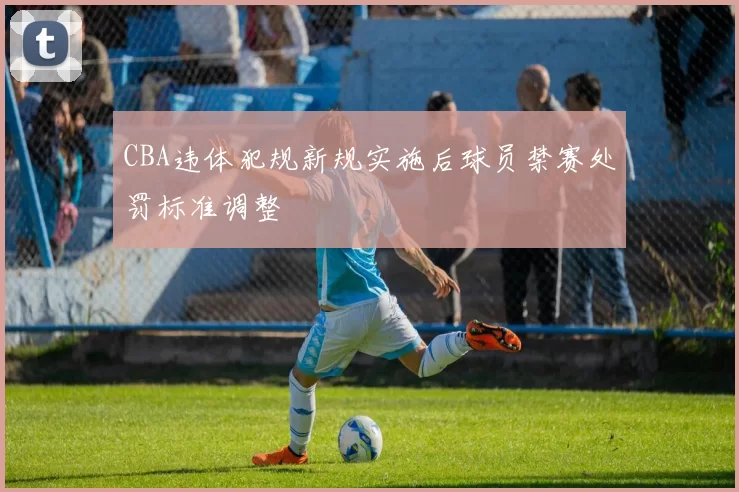 CBA违体犯规新规实施后球员禁赛处罚标准调整