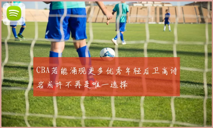 CBA若能涌现更多优秀年轻后卫高诗岩或许不再是唯一选择