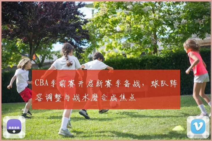 CBA季前赛开启新赛季备战，球队阵容调整与战术磨合成焦点