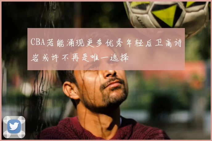 CBA若能涌现更多优秀年轻后卫高诗岩或许不再是唯一选择