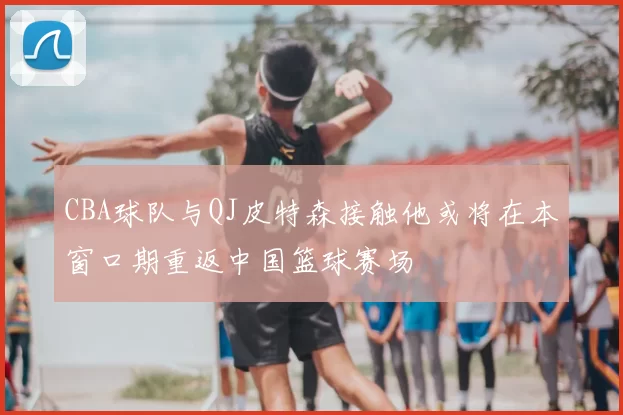 CBA球队与QJ皮特森接触他或将在本窗口期重返中国篮球赛场