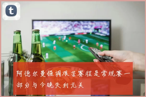 阿德尔曼强调艰苦赛程是常规赛一部分与今晚失利无关