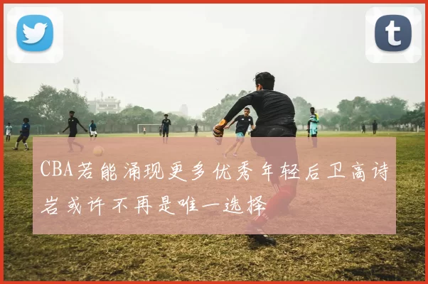 CBA若能涌现更多优秀年轻后卫高诗岩或许不再是唯一选择