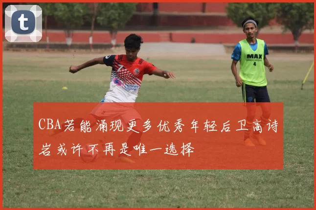 CBA若能涌现更多优秀年轻后卫高诗岩或许不再是唯一选择