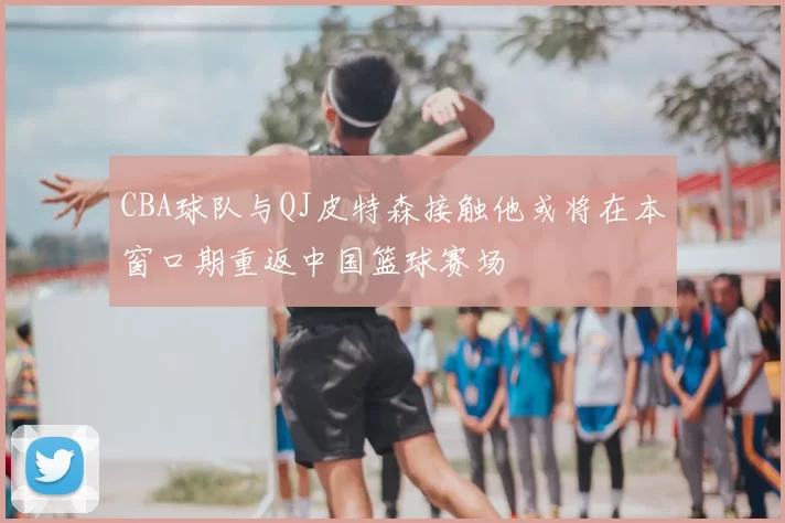 CBA球队与QJ皮特森接触他或将在本窗口期重返中国篮球赛场