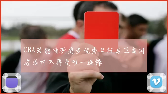 CBA若能涌现更多优秀年轻后卫高诗岩或许不再是唯一选择