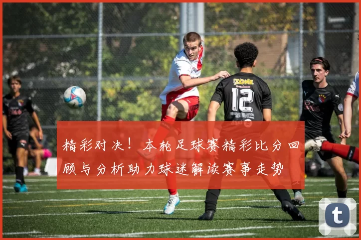 精彩对决！本轮足球赛精彩比分回顾与分析助力球迷解读赛事走势