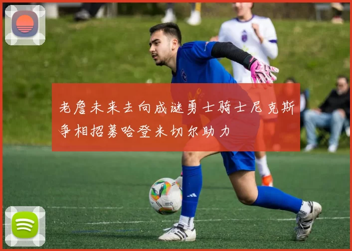 老詹未来去向成谜勇士骑士尼克斯争相招募哈登米切尔助力