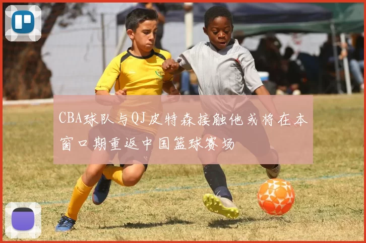 CBA球队与QJ皮特森接触他或将在本窗口期重返中国篮球赛场