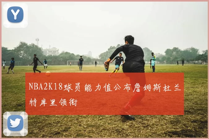 NBA2K18球员能力值公布詹姆斯杜兰特库里领衔