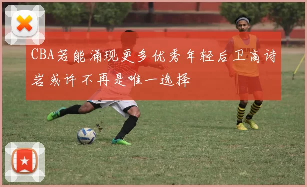 CBA若能涌现更多优秀年轻后卫高诗岩或许不再是唯一选择