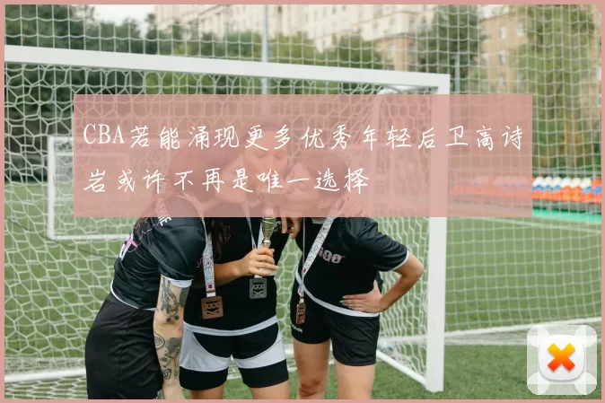 CBA若能涌现更多优秀年轻后卫高诗岩或许不再是唯一选择