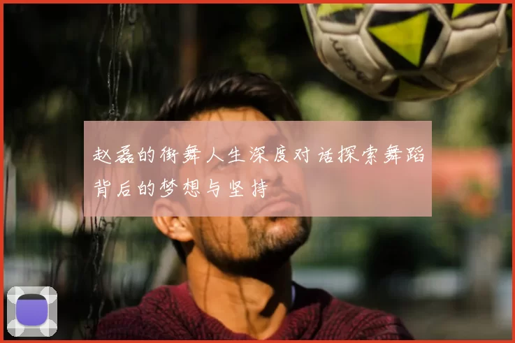 赵磊的街舞人生深度对话探索舞蹈背后的梦想与坚持