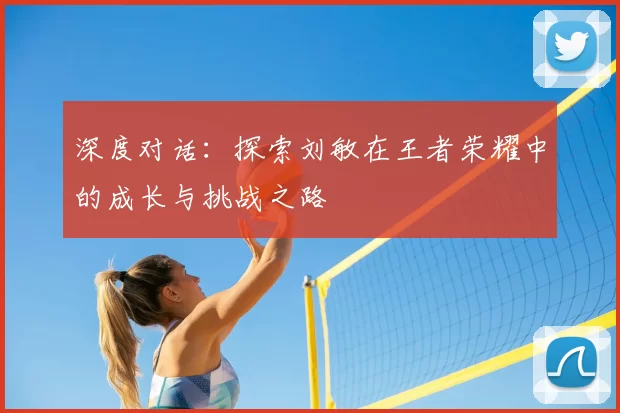 深度对话：探索刘敏在王者荣耀中的成长与挑战之路