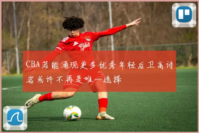 CBA若能涌现更多优秀年轻后卫高诗岩或许不再是唯一选择