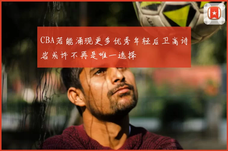 CBA若能涌现更多优秀年轻后卫高诗岩或许不再是唯一选择